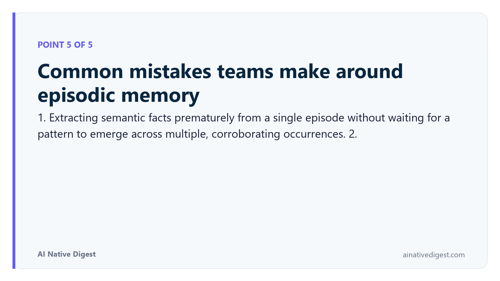 Point 5 of 5: Common mistakes teams make around episodic memory. 1. Extracting semantic facts prematurely from a single episode without waiting for a pattern to emerge across multiple, corroborating occurrences. 2. ainativedigest.com