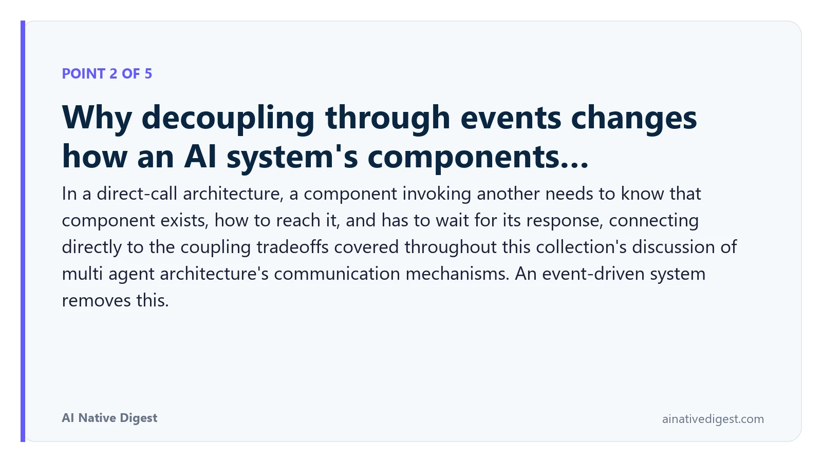 Point 2 of 5: Why decoupling through events changes how an AI system's components…. In a direct-call architecture, a component invoking another needs to know that component exists, how to reach it, and has to wait for its response, connecting directly to the coupling tradeoffs covered throughout this collection's discussion of multi agent architecture's communication mechanisms. An event-driven system removes this. ainativedigest.com