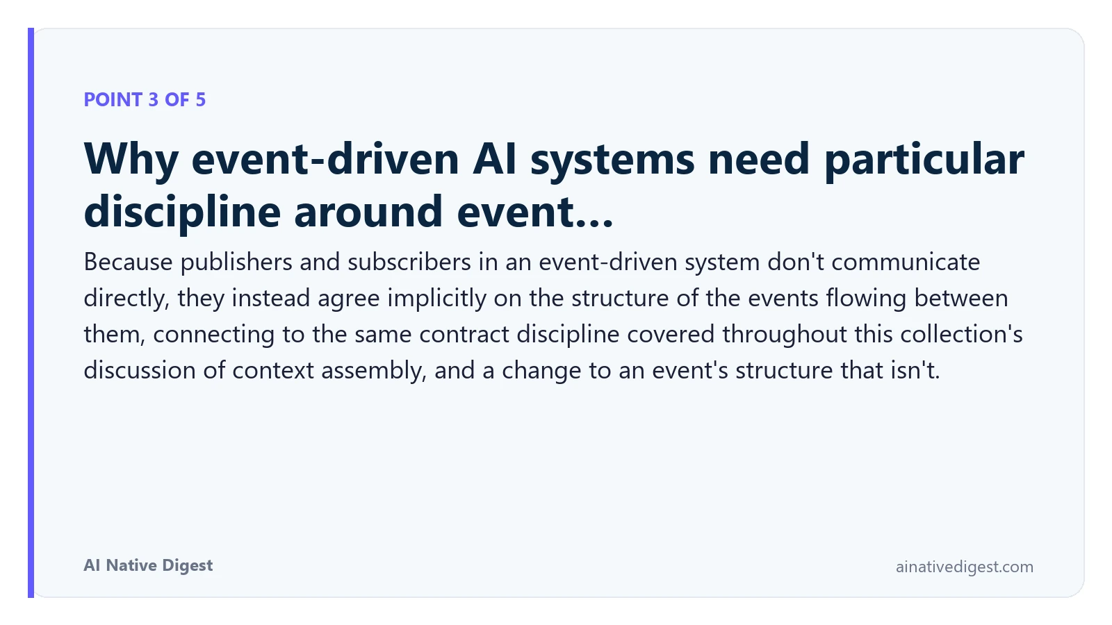 Point 3 of 5: Why event-driven AI systems need particular discipline around event…. Because publishers and subscribers in an event-driven system don't communicate directly, they instead agree implicitly on the structure of the events flowing between them, connecting to the same contract discipline covered throughout this collection's discussion of context assembly, and a change to an event's structure that isn't. ainativedigest.com