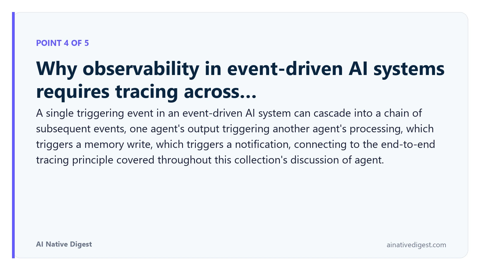 Point 4 of 5: Why observability in event-driven AI systems requires tracing across…. A single triggering event in an event-driven AI system can cascade into a chain of subsequent events, one agent's output triggering another agent's processing, which triggers a memory write, which triggers a notification, connecting to the end-to-end tracing principle covered throughout this collection's discussion of agent. ainativedigest.com