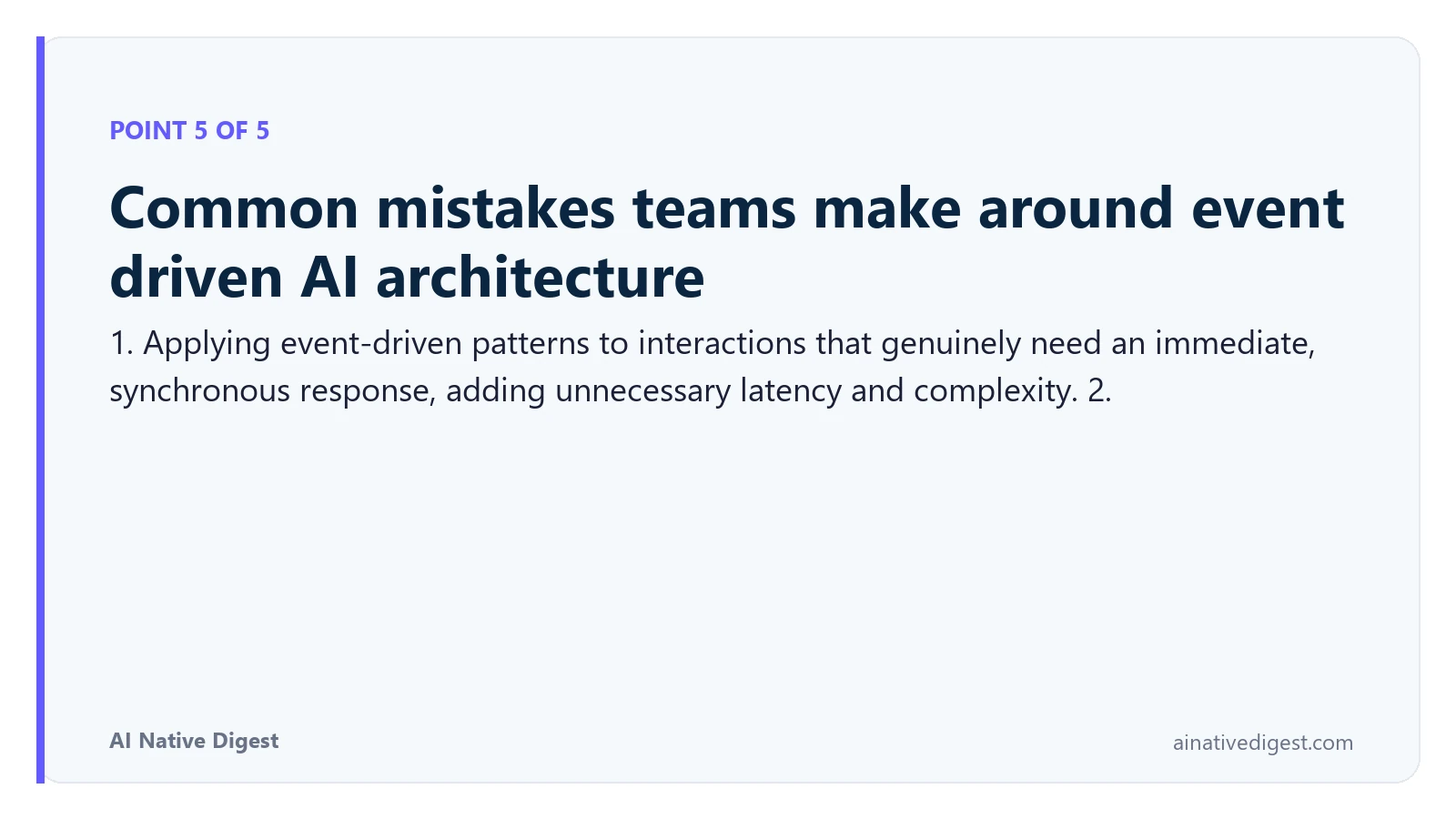 Point 5 of 5: Common mistakes teams make around event driven AI architecture. 1. Applying event-driven patterns to interactions that genuinely need an immediate, synchronous response, adding unnecessary latency and complexity. 2. ainativedigest.com