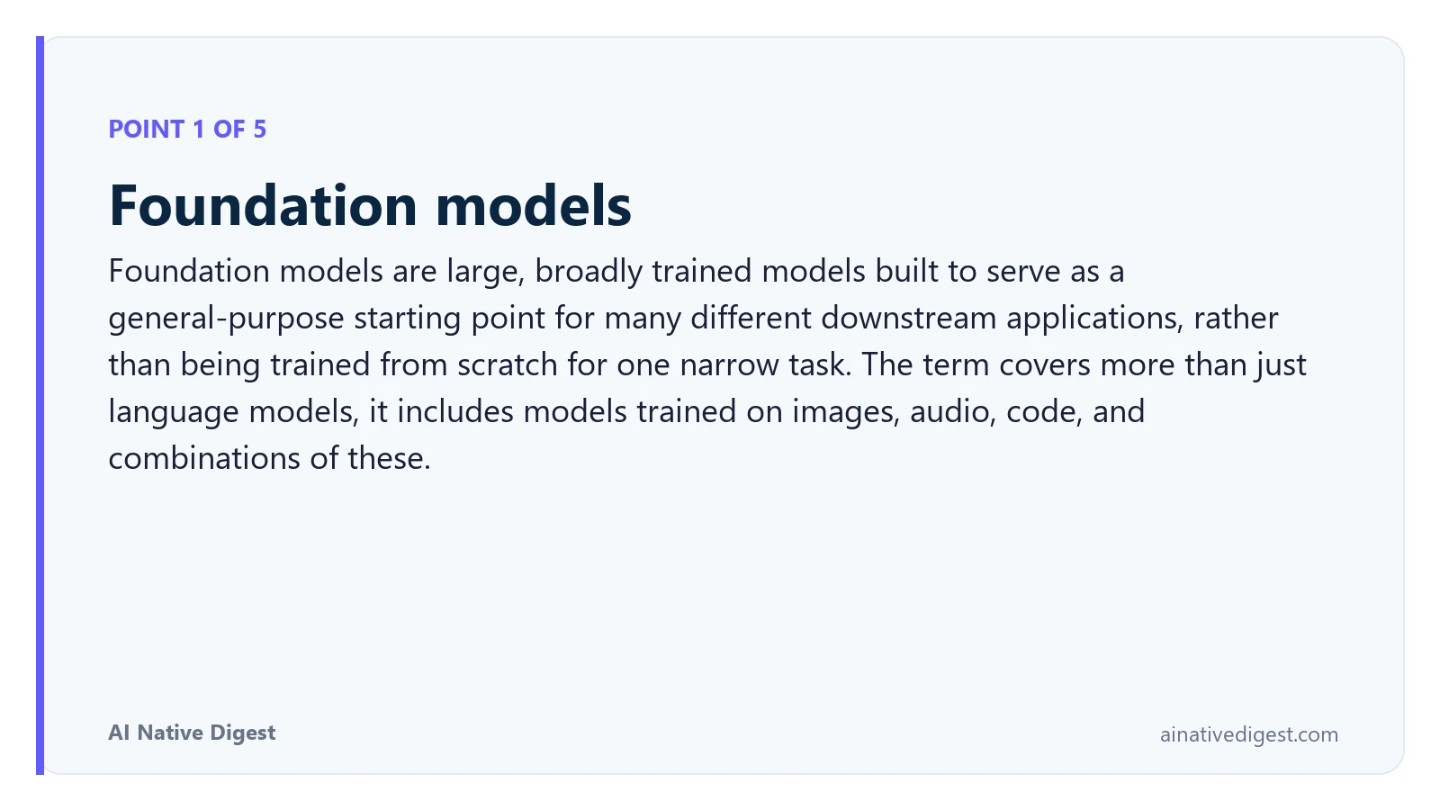 Point 1 of 5: Foundation models. Foundation models are large, broadly trained models built to serve as a general-purpose starting point for many different downstream applications, rather than being trained from scratch for one narrow task. The term covers more than just language models, it includes models trained on images, audio, code, and combinations of these. ainativedigest.com