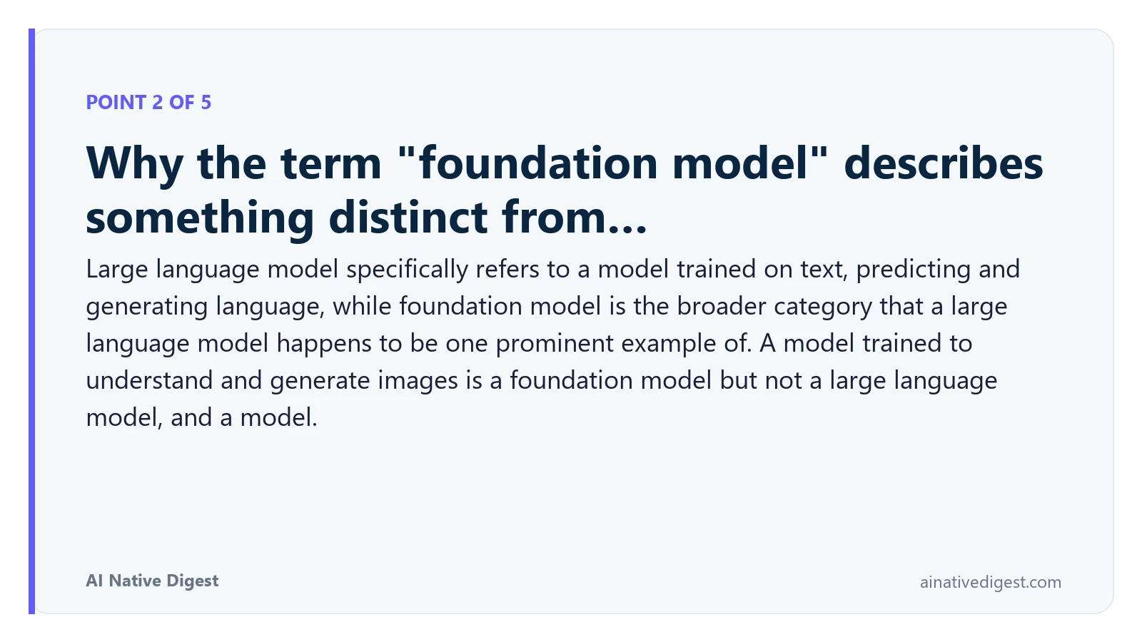 Point 2 of 5: Why the term "foundation model" describes something distinct from…. Large language model specifically refers to a model trained on text, predicting and generating language, while foundation model is the broader category that a large language model happens to be one prominent example of. A model trained to understand and generate images is a foundation model but not a large language model, and a model. ainativedigest.com