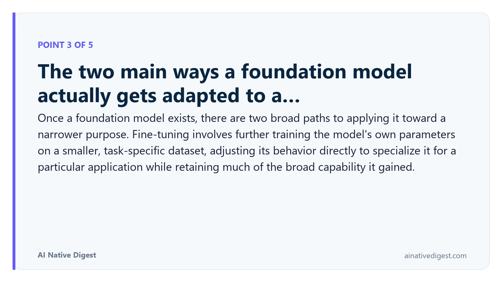 Point 3 of 5: The two main ways a foundation model actually gets adapted to a…. Once a foundation model exists, there are two broad paths to applying it toward a narrower purpose. Fine-tuning involves further training the model's own parameters on a smaller, task-specific dataset, adjusting its behavior directly to specialize it for a particular application while retaining much of the broad capability it gained. ainativedigest.com