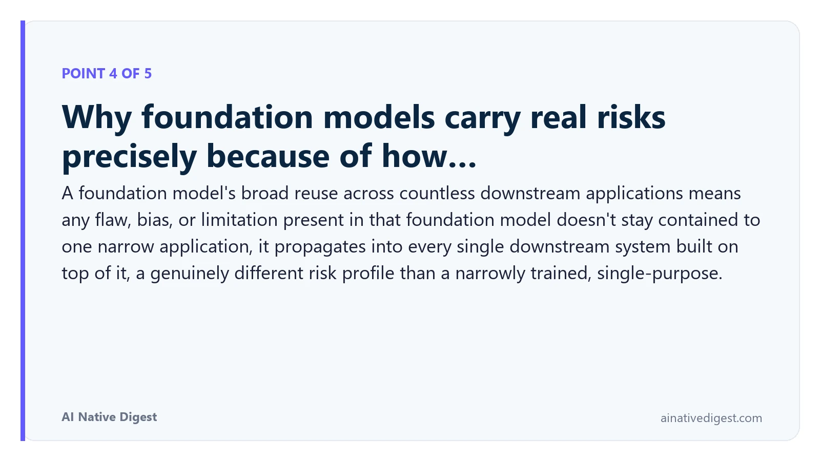 Point 4 of 5: Why foundation models carry real risks precisely because of how…. A foundation model's broad reuse across countless downstream applications means any flaw, bias, or limitation present in that foundation model doesn't stay contained to one narrow application, it propagates into every single downstream system built on top of it, a genuinely different risk profile than a narrowly trained, single-purpose. ainativedigest.com