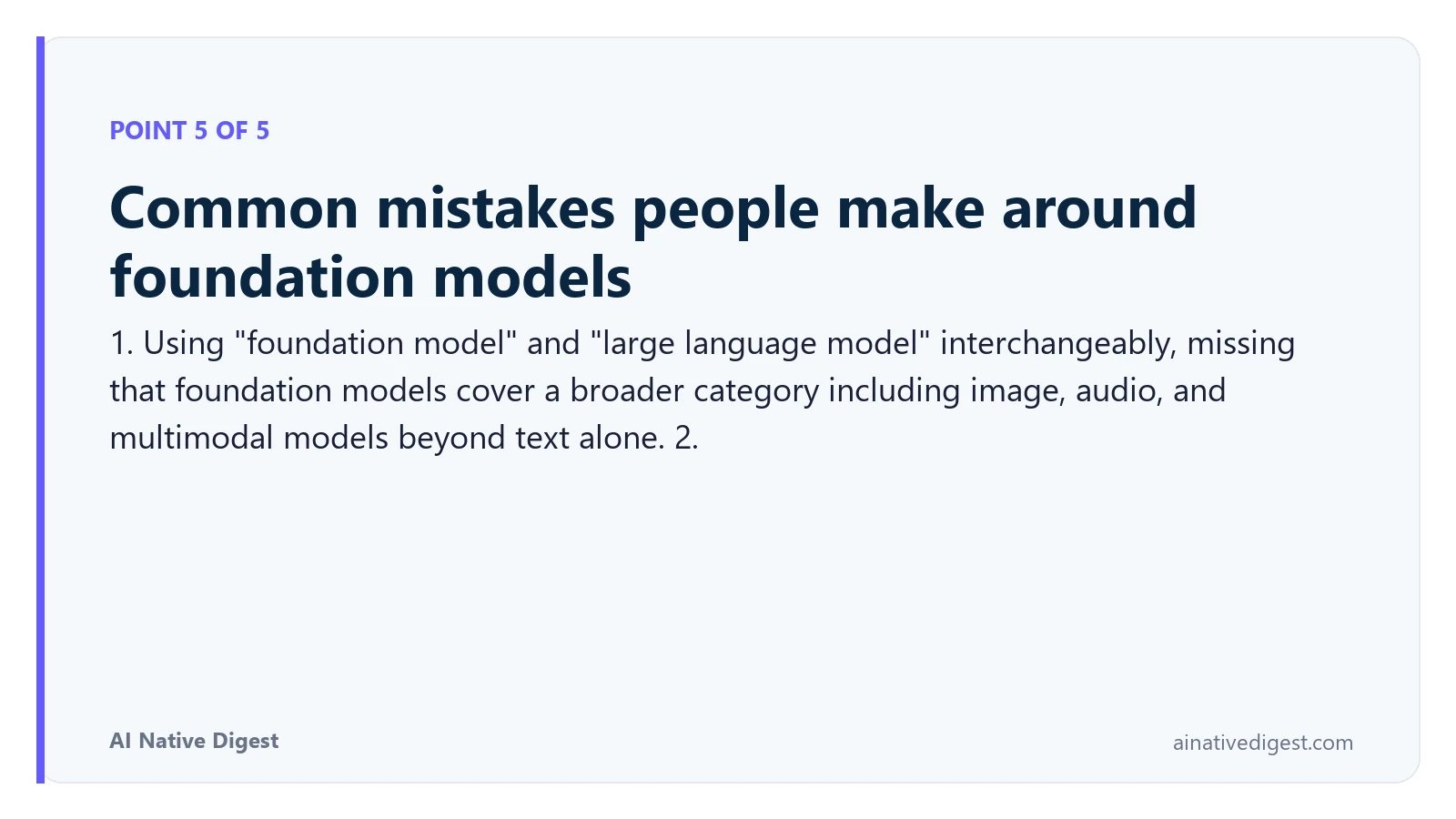 Point 5 of 5: Common mistakes people make around foundation models. 1. Using "foundation model" and "large language model" interchangeably, missing that foundation models cover a broader category including image, audio, and multimodal models beyond text alone. 2. ainativedigest.com