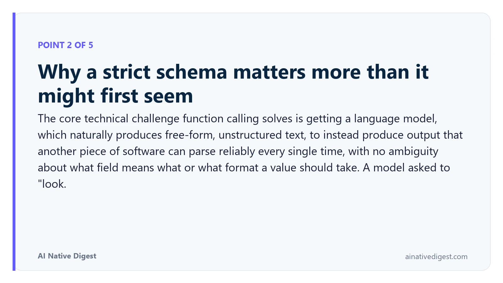 Point 2 of 5: Why a strict schema matters more than it might first seem. The core technical challenge function calling solves is getting a language model, which naturally produces free-form, unstructured text, to instead produce output that another piece of software can parse reliably every single time, with no ambiguity about what field means what or what format a value should take. A model asked to "look. ainativedigest.com