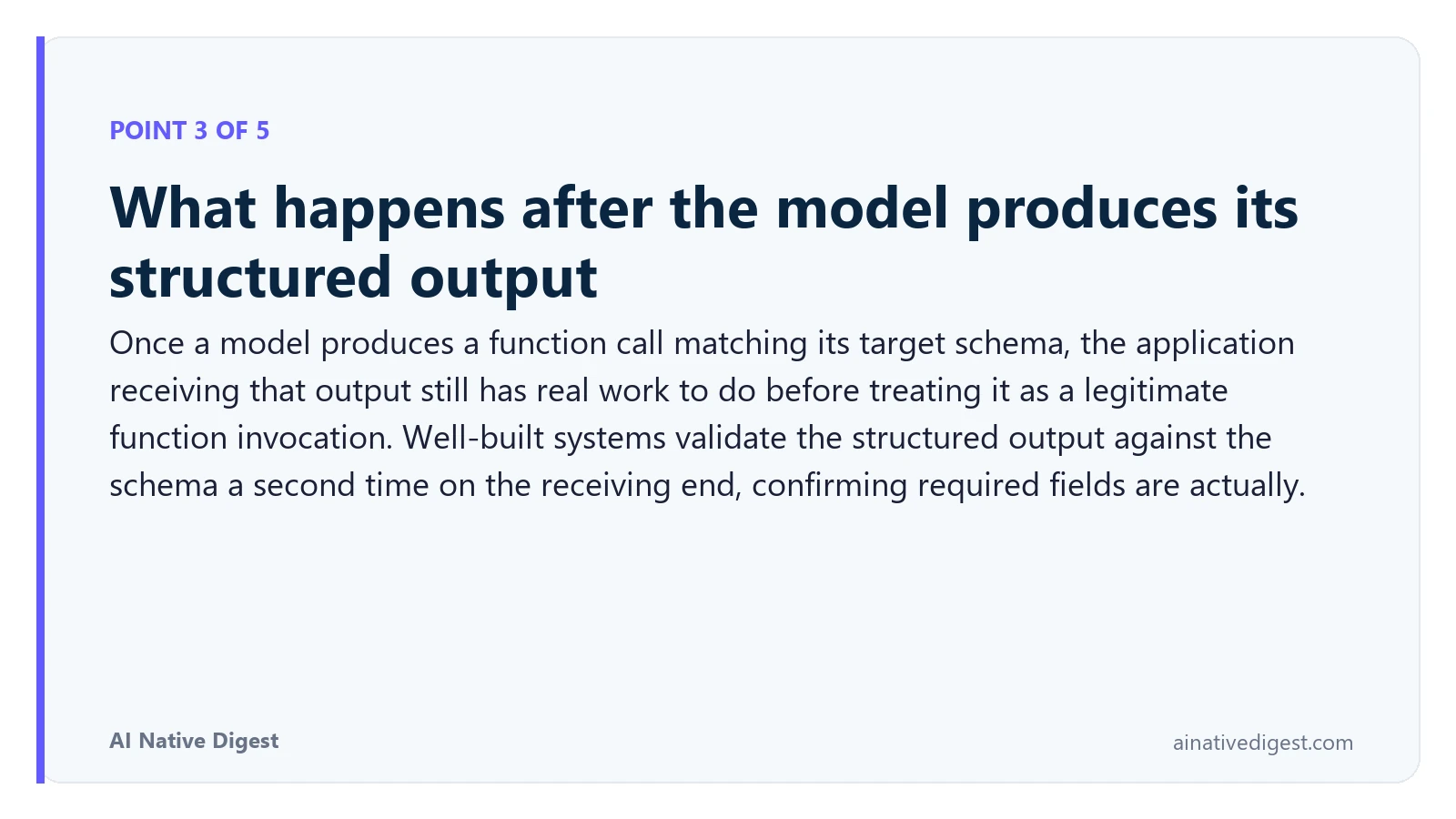 Point 3 of 5: What happens after the model produces its structured output. Once a model produces a function call matching its target schema, the application receiving that output still has real work to do before treating it as a legitimate function invocation. Well-built systems validate the structured output against the schema a second time on the receiving end, confirming required fields are actually. ainativedigest.com