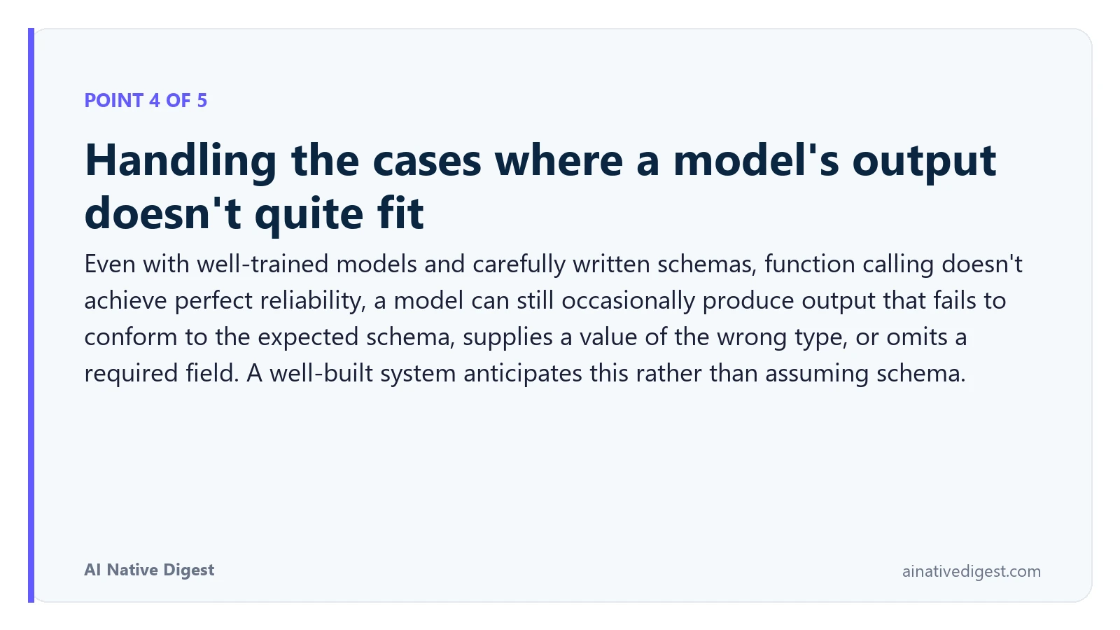 Point 4 of 5: Handling the cases where a model's output doesn't quite fit. Even with well-trained models and carefully written schemas, function calling doesn't achieve perfect reliability, a model can still occasionally produce output that fails to conform to the expected schema, supplies a value of the wrong type, or omits a required field. A well-built system anticipates this rather than assuming schema. ainativedigest.com