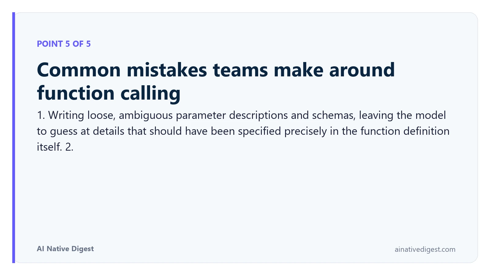 Point 5 of 5: Common mistakes teams make around function calling. 1. Writing loose, ambiguous parameter descriptions and schemas, leaving the model to guess at details that should have been specified precisely in the function definition itself. 2. ainativedigest.com