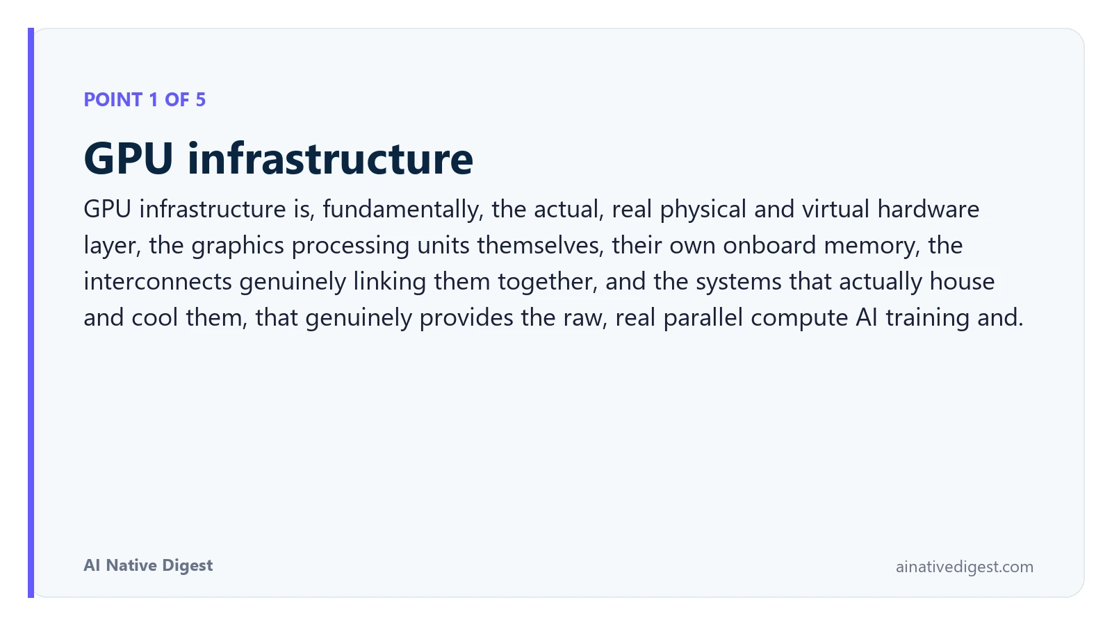 Point 1 of 5: GPU infrastructure. GPU infrastructure is, fundamentally, the actual, real physical and virtual hardware layer, the graphics processing units themselves, their own onboard memory, the interconnects genuinely linking them together, and the systems that actually house and cool them, that genuinely provides the raw, real parallel compute AI training and. ainativedigest.com