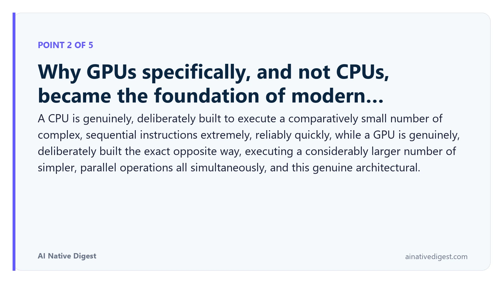 Point 2 of 5: Why GPUs specifically, and not CPUs, became the foundation of modern…. A CPU is genuinely, deliberately built to execute a comparatively small number of complex, sequential instructions extremely, reliably quickly, while a GPU is genuinely, deliberately built the exact opposite way, executing a considerably larger number of simpler, parallel operations all simultaneously, and this genuine architectural. ainativedigest.com