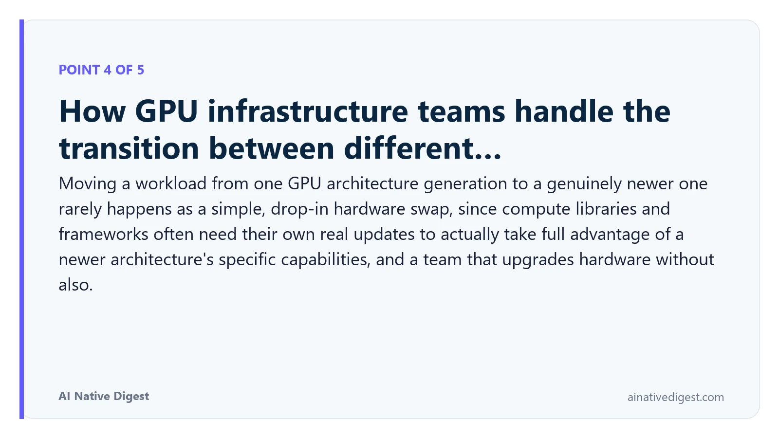 Point 4 of 5: How GPU infrastructure teams handle the transition between different…. Moving a workload from one GPU architecture generation to a genuinely newer one rarely happens as a simple, drop-in hardware swap, since compute libraries and frameworks often need their own real updates to actually take full advantage of a newer architecture's specific capabilities, and a team that upgrades hardware without also. ainativedigest.com