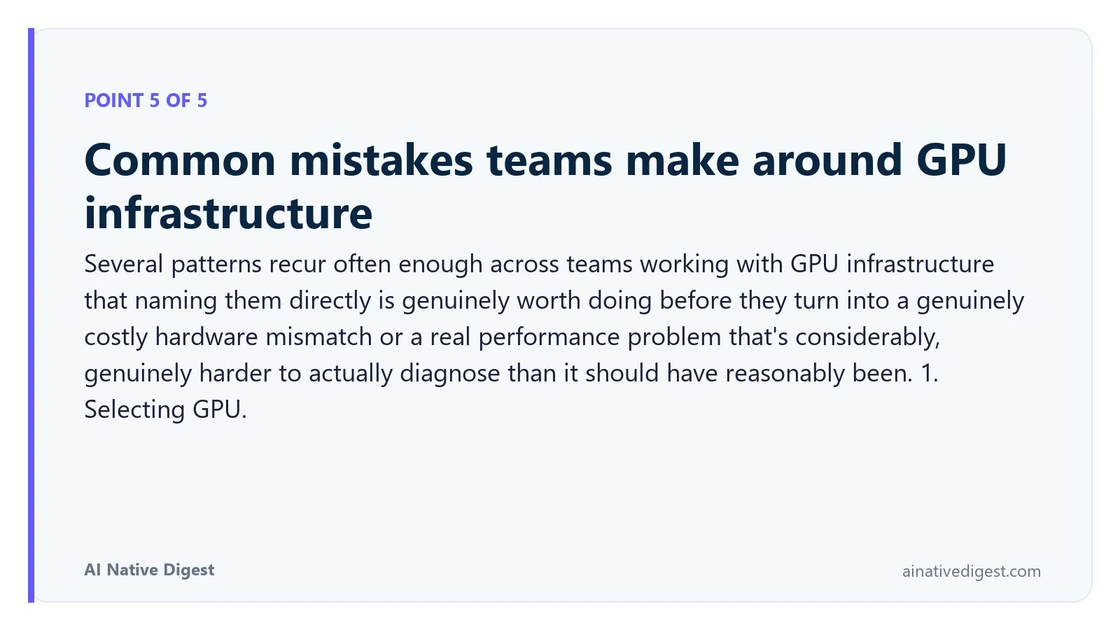 Point 5 of 5: Common mistakes teams make around GPU infrastructure. Several patterns recur often enough across teams working with GPU infrastructure that naming them directly is genuinely worth doing before they turn into a genuinely costly hardware mismatch or a real performance problem that's considerably, genuinely harder to actually diagnose than it should have reasonably been. 1. Selecting GPU. ainativedigest.com