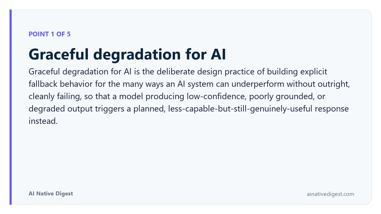 Point 1 of 5: Graceful degradation for AI. Graceful degradation for AI is the deliberate design practice of building explicit fallback behavior for the many ways an AI system can underperform without outright, cleanly failing, so that a model producing low-confidence, poorly grounded, or degraded output triggers a planned, less-capable-but-still-genuinely-useful response instead. ainativedigest.com