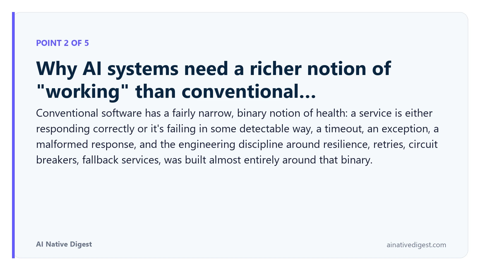 Point 2 of 5: Why AI systems need a richer notion of "working" than conventional…. Conventional software has a fairly narrow, binary notion of health: a service is either responding correctly or it's failing in some detectable way, a timeout, an exception, a malformed response, and the engineering discipline around resilience, retries, circuit breakers, fallback services, was built almost entirely around that binary. ainativedigest.com