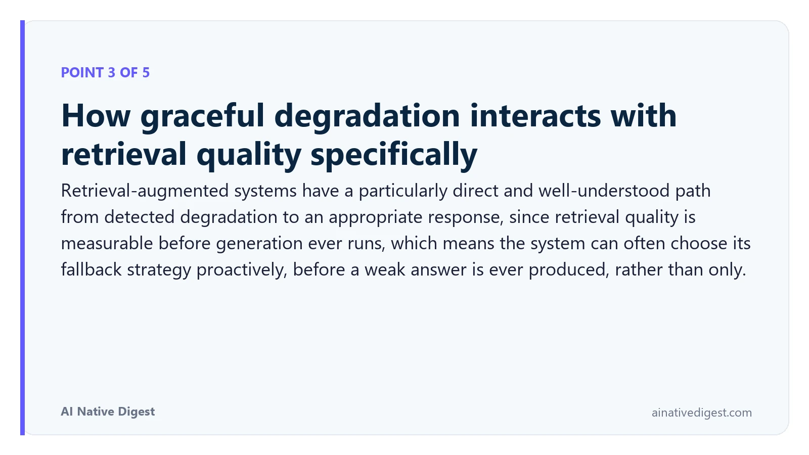 Point 3 of 5: How graceful degradation interacts with retrieval quality specifically. Retrieval-augmented systems have a particularly direct and well-understood path from detected degradation to an appropriate response, since retrieval quality is measurable before generation ever runs, which means the system can often choose its fallback strategy proactively, before a weak answer is ever produced, rather than only. ainativedigest.com