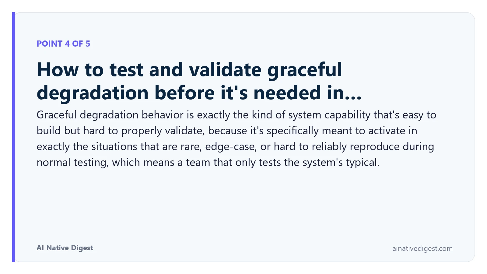 Point 4 of 5: How to test and validate graceful degradation before it's needed in…. Graceful degradation behavior is exactly the kind of system capability that's easy to build but hard to properly validate, because it's specifically meant to activate in exactly the situations that are rare, edge-case, or hard to reliably reproduce during normal testing, which means a team that only tests the system's typical. ainativedigest.com
