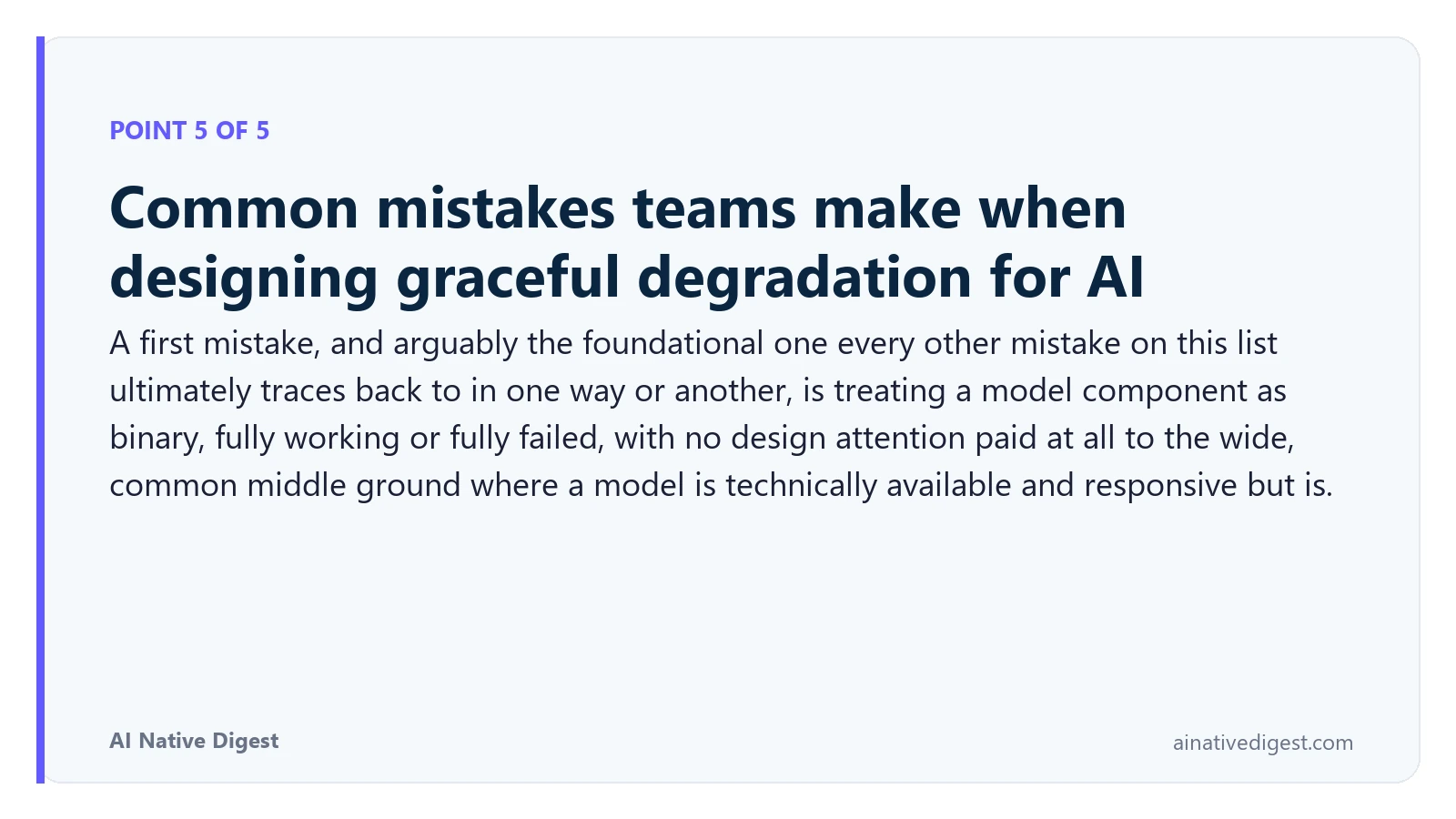 Point 5 of 5: Common mistakes teams make when designing graceful degradation for AI. A first mistake, and arguably the foundational one every other mistake on this list ultimately traces back to in one way or another, is treating a model component as binary, fully working or fully failed, with no design attention paid at all to the wide, common middle ground where a model is technically available and responsive but is. ainativedigest.com