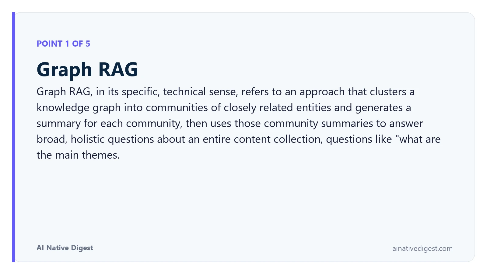 Point 1 of 5: Graph RAG. Graph RAG, in its specific, technical sense, refers to an approach that clusters a knowledge graph into communities of closely related entities and generates a summary for each community, then uses those community summaries to answer broad, holistic questions about an entire content collection, questions like "what are the main themes. ainativedigest.com