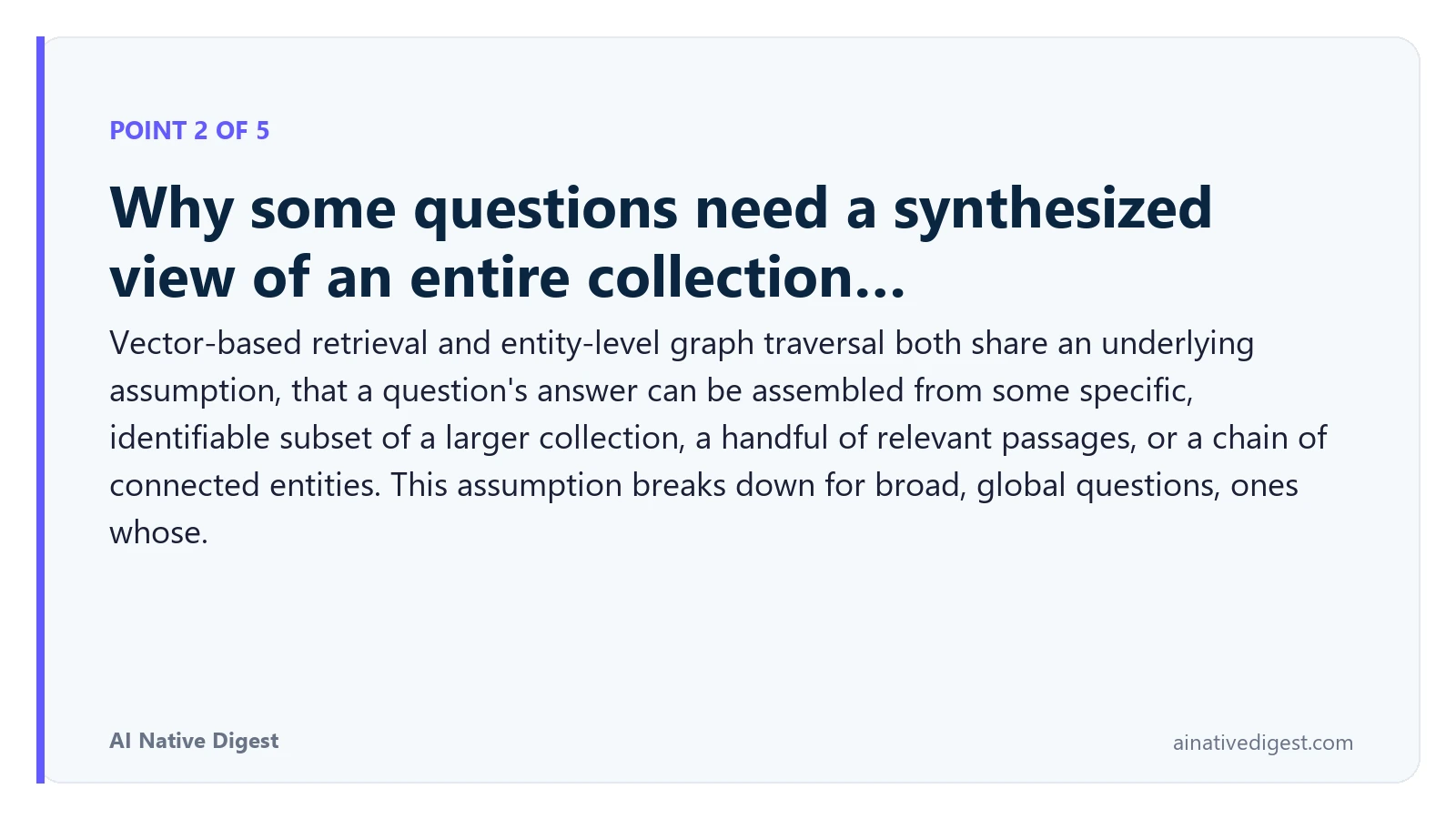 Point 2 of 5: Why some questions need a synthesized view of an entire collection…. Vector-based retrieval and entity-level graph traversal both share an underlying assumption, that a question's answer can be assembled from some specific, identifiable subset of a larger collection, a handful of relevant passages, or a chain of connected entities. This assumption breaks down for broad, global questions, ones whose. ainativedigest.com