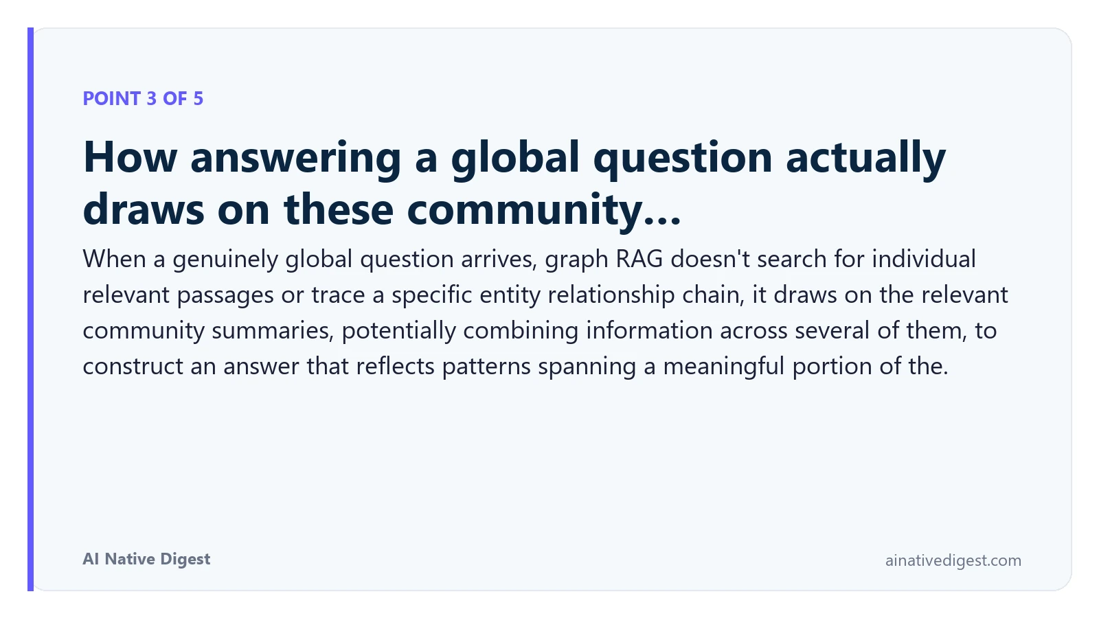 Point 3 of 5: How answering a global question actually draws on these community…. When a genuinely global question arrives, graph RAG doesn't search for individual relevant passages or trace a specific entity relationship chain, it draws on the relevant community summaries, potentially combining information across several of them, to construct an answer that reflects patterns spanning a meaningful portion of the. ainativedigest.com