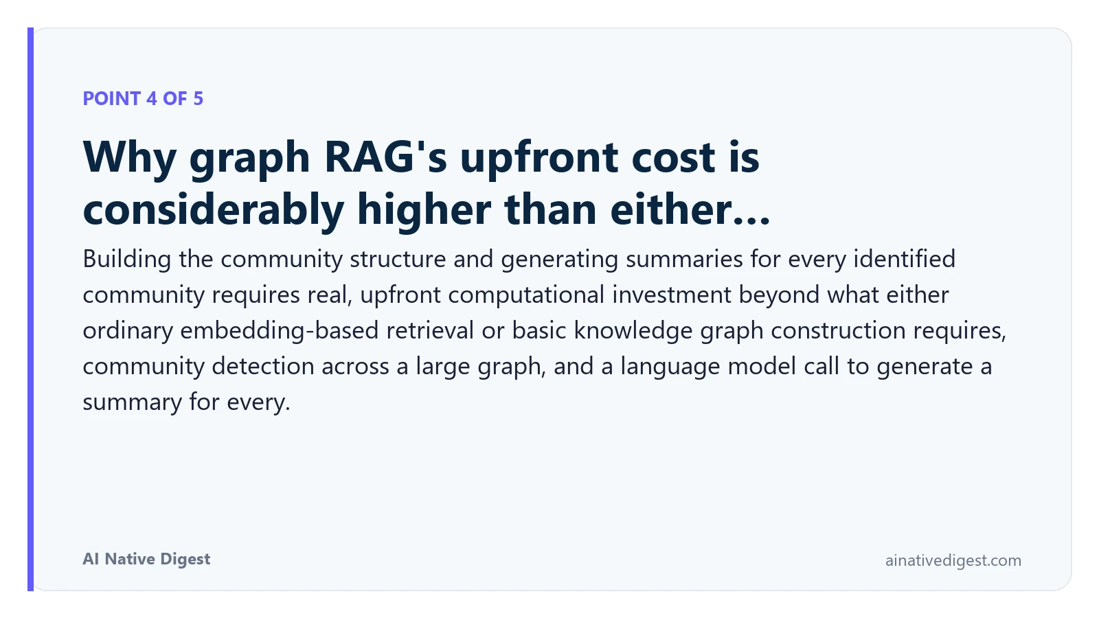 Point 4 of 5: Why graph RAG's upfront cost is considerably higher than either…. Building the community structure and generating summaries for every identified community requires real, upfront computational investment beyond what either ordinary embedding-based retrieval or basic knowledge graph construction requires, community detection across a large graph, and a language model call to generate a summary for every. ainativedigest.com