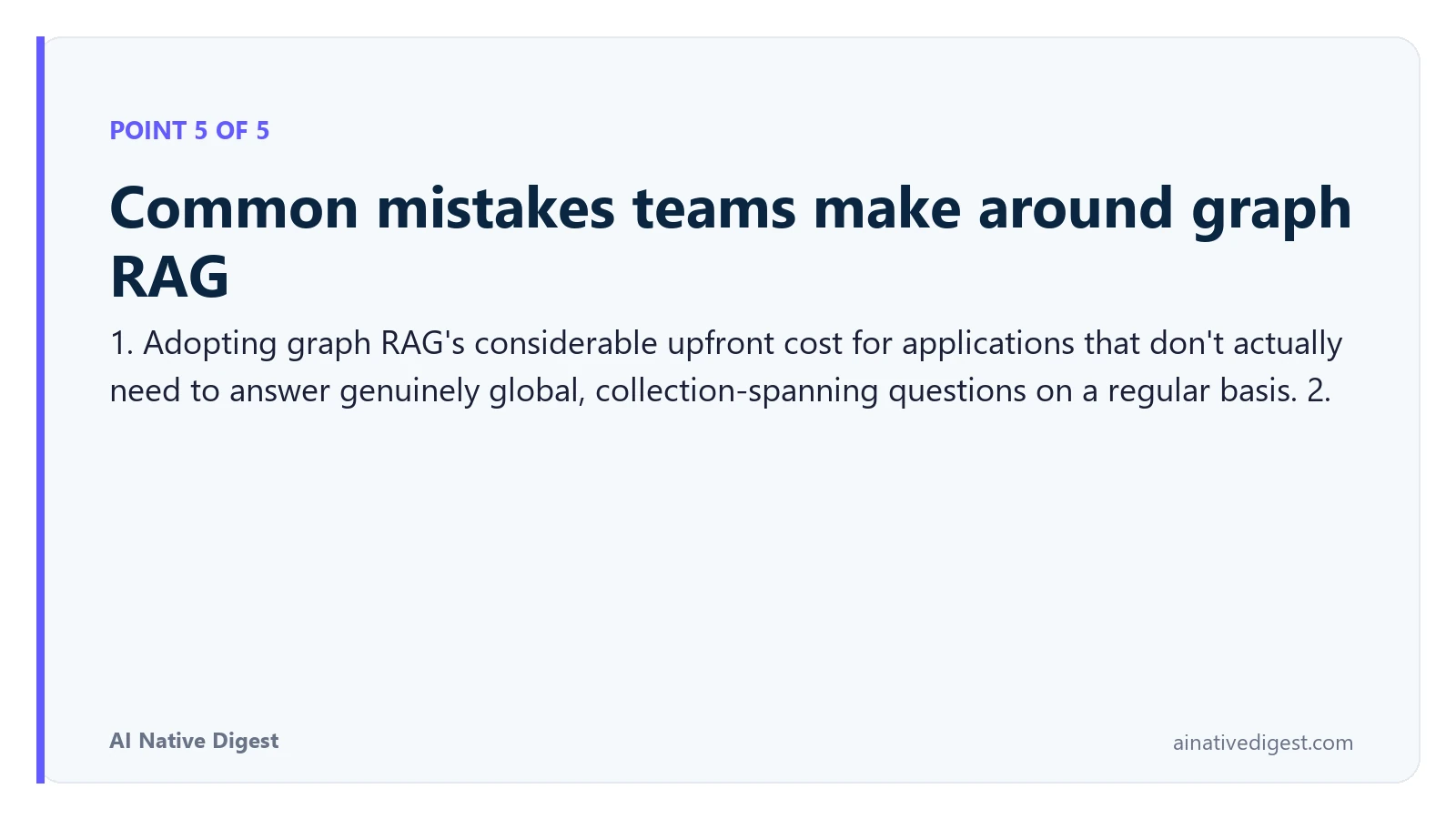 Point 5 of 5: Common mistakes teams make around graph RAG. 1. Adopting graph RAG's considerable upfront cost for applications that don't actually need to answer genuinely global, collection-spanning questions on a regular basis. 2. ainativedigest.com