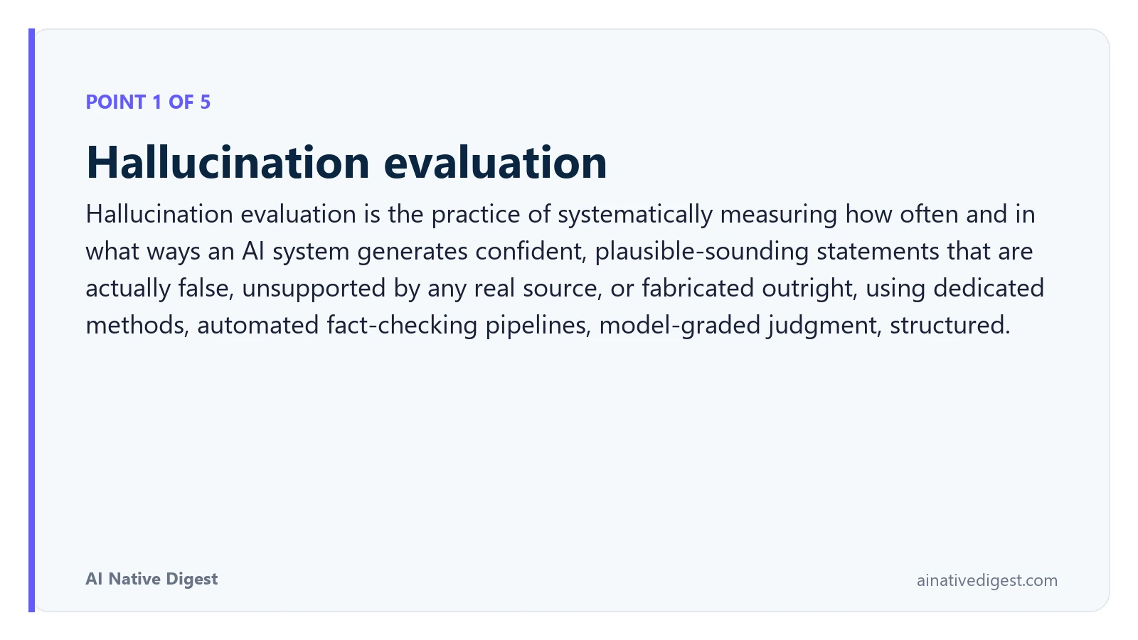Point 1 of 5: Hallucination evaluation. Hallucination evaluation is the practice of systematically measuring how often and in what ways an AI system generates confident, plausible-sounding statements that are actually false, unsupported by any real source, or fabricated outright, using dedicated methods, automated fact-checking pipelines, model-graded judgment, structured. ainativedigest.com