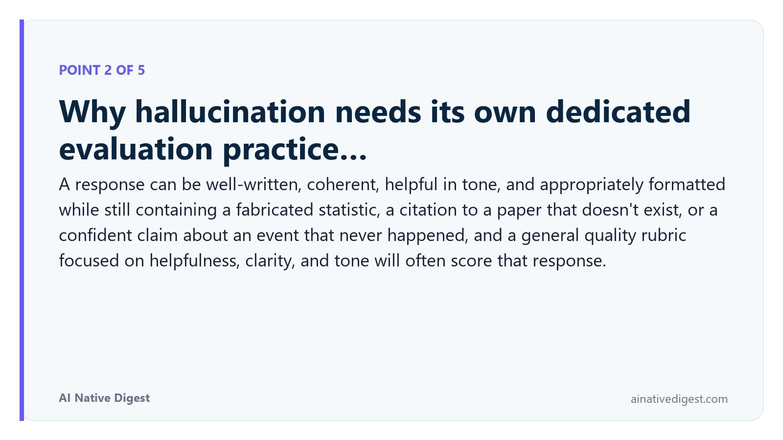 Point 2 of 5: Why hallucination needs its own dedicated evaluation practice…. A response can be well-written, coherent, helpful in tone, and appropriately formatted while still containing a fabricated statistic, a citation to a paper that doesn't exist, or a confident claim about an event that never happened, and a general quality rubric focused on helpfulness, clarity, and tone will often score that response. ainativedigest.com