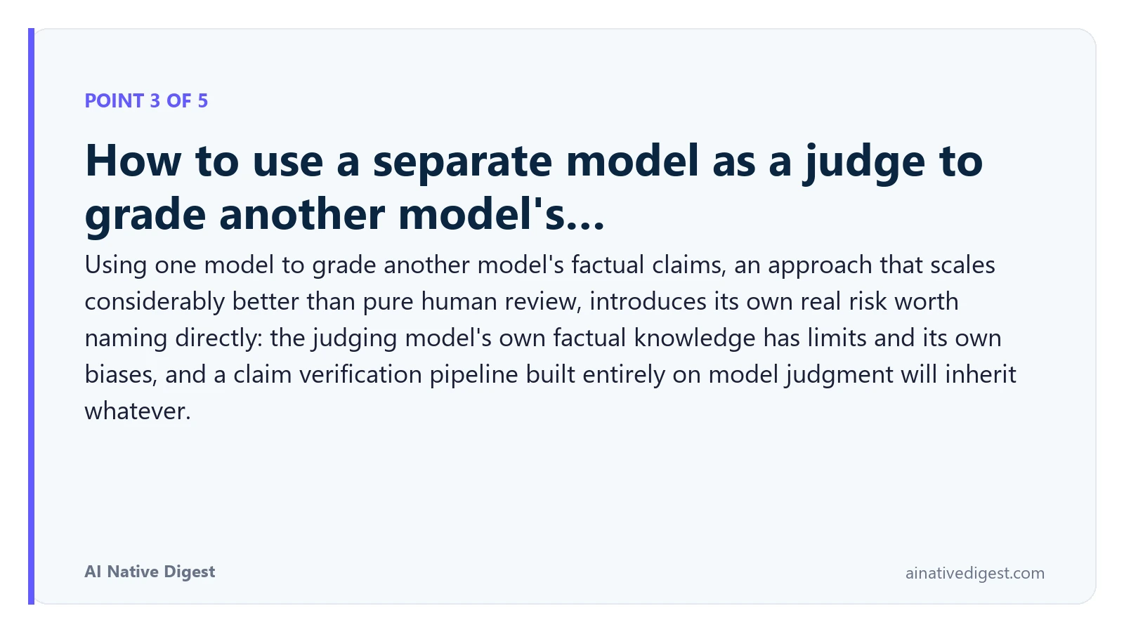 Point 3 of 5: How to use a separate model as a judge to grade another model's…. Using one model to grade another model's factual claims, an approach that scales considerably better than pure human review, introduces its own real risk worth naming directly: the judging model's own factual knowledge has limits and its own biases, and a claim verification pipeline built entirely on model judgment will inherit whatever. ainativedigest.com