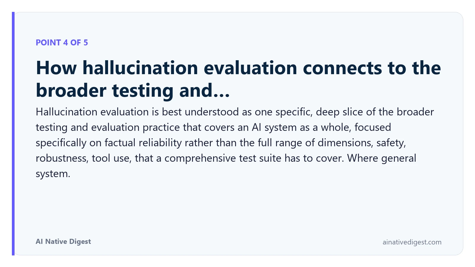 Point 4 of 5: How hallucination evaluation connects to the broader testing and…. Hallucination evaluation is best understood as one specific, deep slice of the broader testing and evaluation practice that covers an AI system as a whole, focused specifically on factual reliability rather than the full range of dimensions, safety, robustness, tool use, that a comprehensive test suite has to cover. Where general system. ainativedigest.com