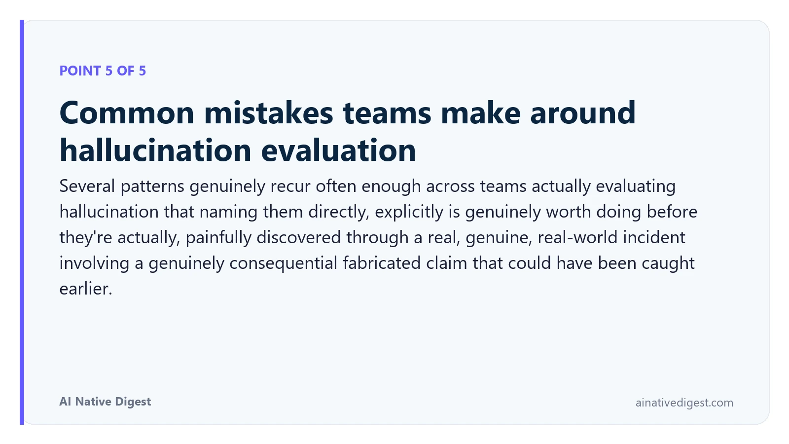 Point 5 of 5: Common mistakes teams make around hallucination evaluation. Several patterns genuinely recur often enough across teams actually evaluating hallucination that naming them directly, explicitly is genuinely worth doing before they're actually, painfully discovered through a real, genuine, real-world incident involving a genuinely consequential fabricated claim that could have been caught earlier. ainativedigest.com