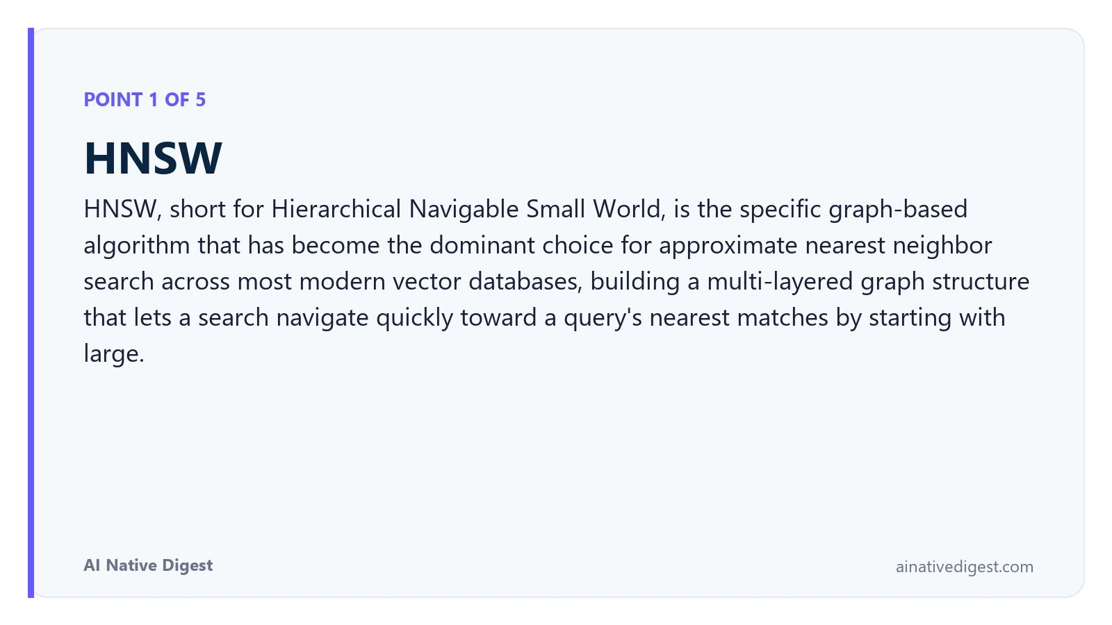 Point 1 of 5: HNSW. HNSW, short for Hierarchical Navigable Small World, is the specific graph-based algorithm that has become the dominant choice for approximate nearest neighbor search across most modern vector databases, building a multi-layered graph structure that lets a search navigate quickly toward a query's nearest matches by starting with large. ainativedigest.com