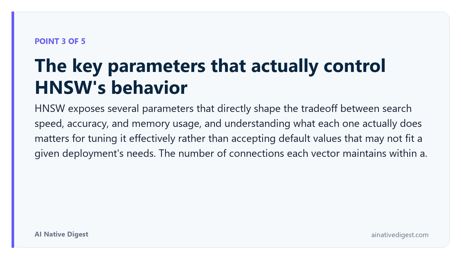 Point 3 of 5: The key parameters that actually control HNSW's behavior. HNSW exposes several parameters that directly shape the tradeoff between search speed, accuracy, and memory usage, and understanding what each one actually does matters for tuning it effectively rather than accepting default values that may not fit a given deployment's needs. The number of connections each vector maintains within a. ainativedigest.com