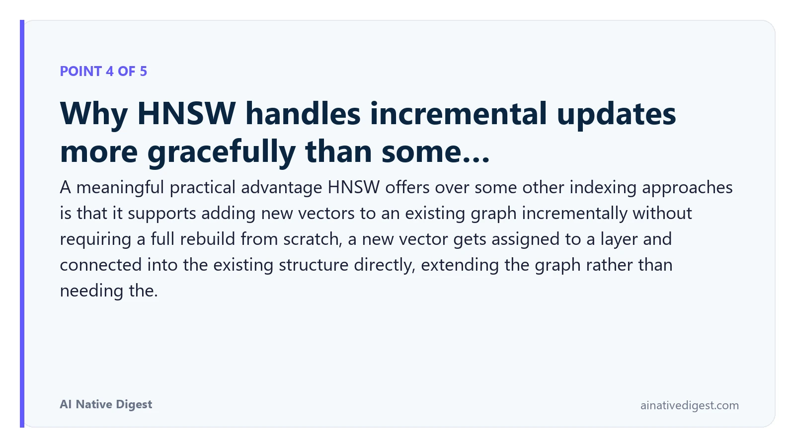 Point 4 of 5: Why HNSW handles incremental updates more gracefully than some…. A meaningful practical advantage HNSW offers over some other indexing approaches is that it supports adding new vectors to an existing graph incrementally without requiring a full rebuild from scratch, a new vector gets assigned to a layer and connected into the existing structure directly, extending the graph rather than needing the. ainativedigest.com