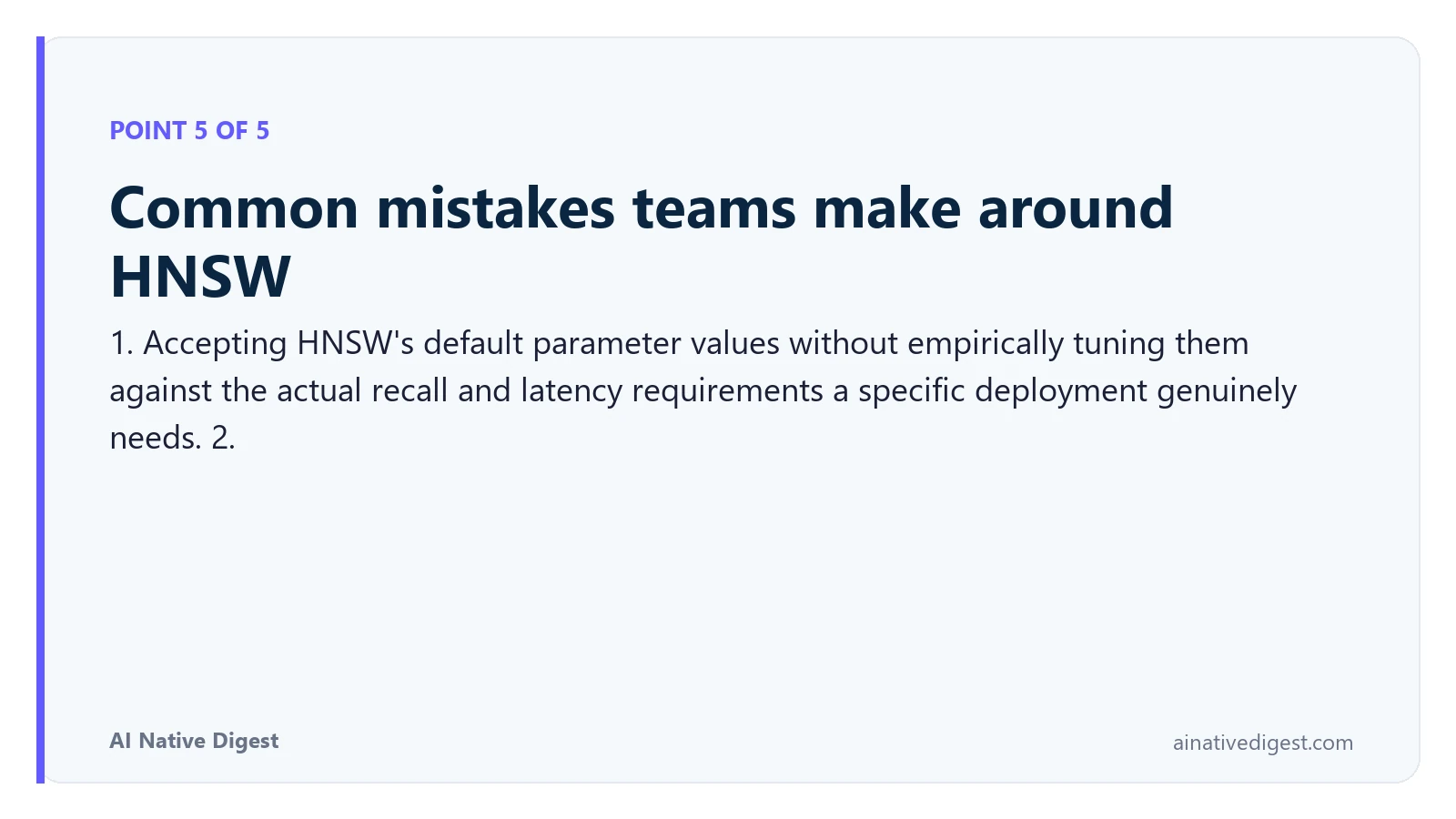 Point 5 of 5: Common mistakes teams make around HNSW. 1. Accepting HNSW's default parameter values without empirically tuning them against the actual recall and latency requirements a specific deployment genuinely needs. 2. ainativedigest.com