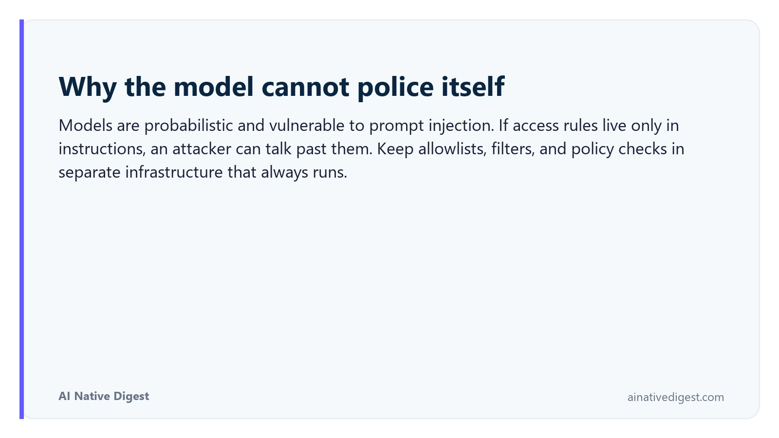 Why the model cannot police itself. Models are probabilistic and vulnerable to prompt injection. If access rules live only in instructions, an attacker can talk past them. Keep allowlists, filters, and policy checks in separate infrastructure that always runs. ainativedigest.com