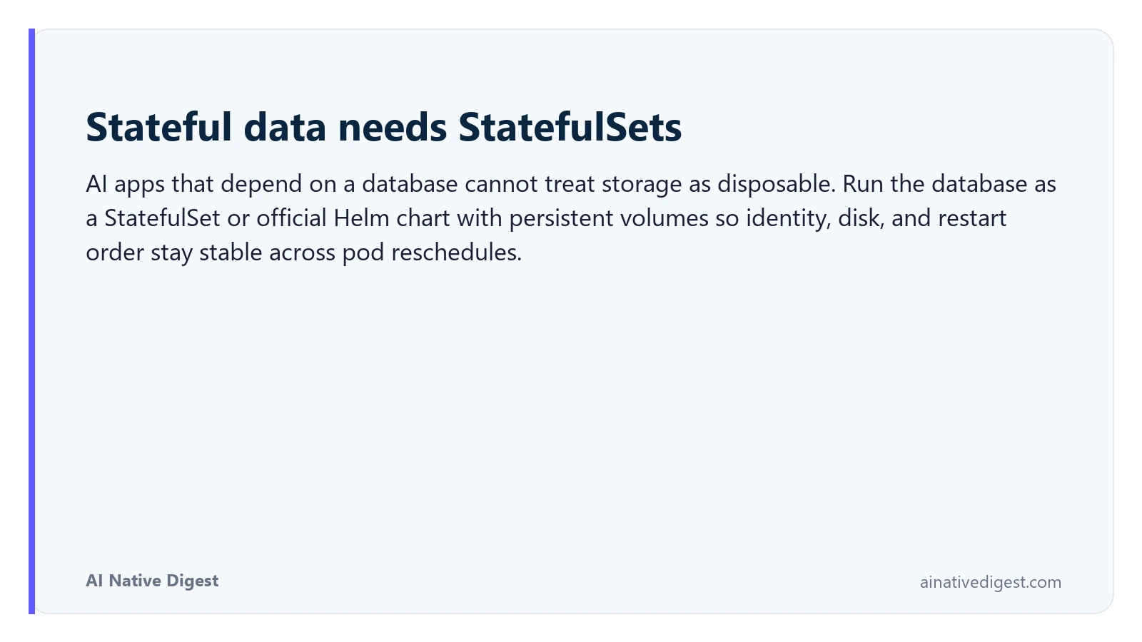 Stateful data needs StatefulSets. AI apps that depend on a database cannot treat storage as disposable. Run the database as a StatefulSet or official Helm chart with persistent volumes so identity, disk, and restart order stay stable across pod reschedules. ainativedigest.com