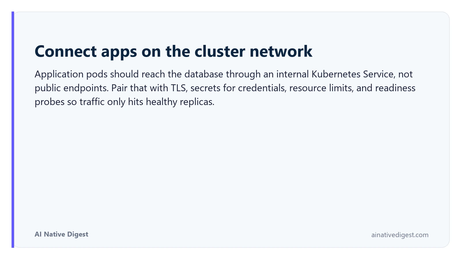 Connect apps on the cluster network. Application pods should reach the database through an internal Kubernetes Service, not public endpoints. Pair that with TLS, secrets for credentials, resource limits, and readiness probes so traffic only hits healthy replicas. ainativedigest.com