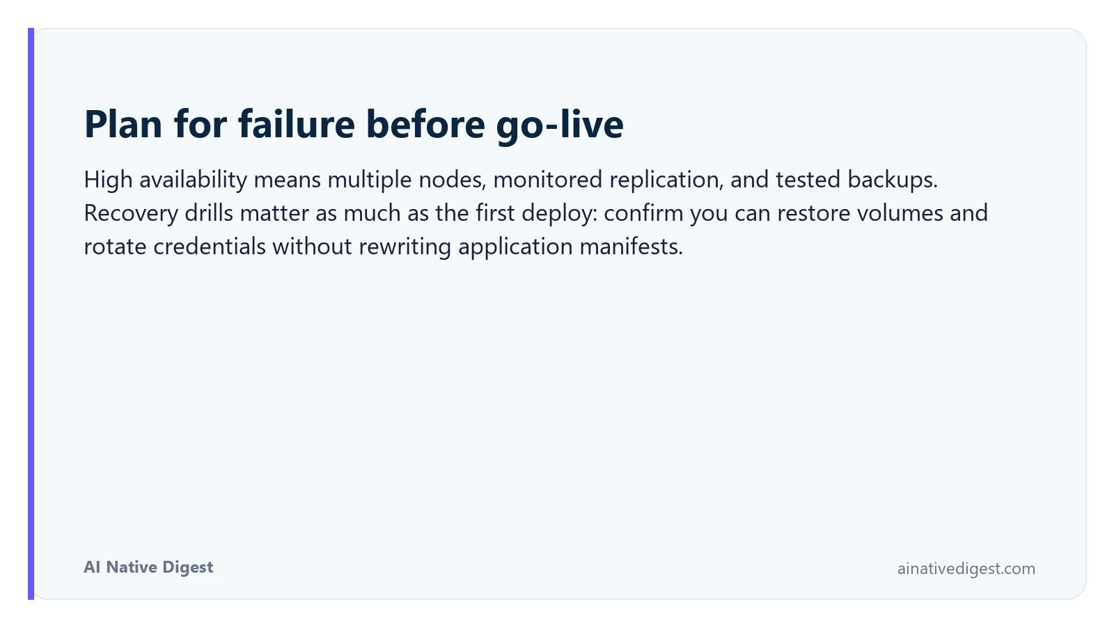 Plan for failure before go-live. High availability means multiple nodes, monitored replication, and tested backups. Recovery drills matter as much as the first deploy: confirm you can restore volumes and rotate credentials without rewriting application manifests. ainativedigest.com