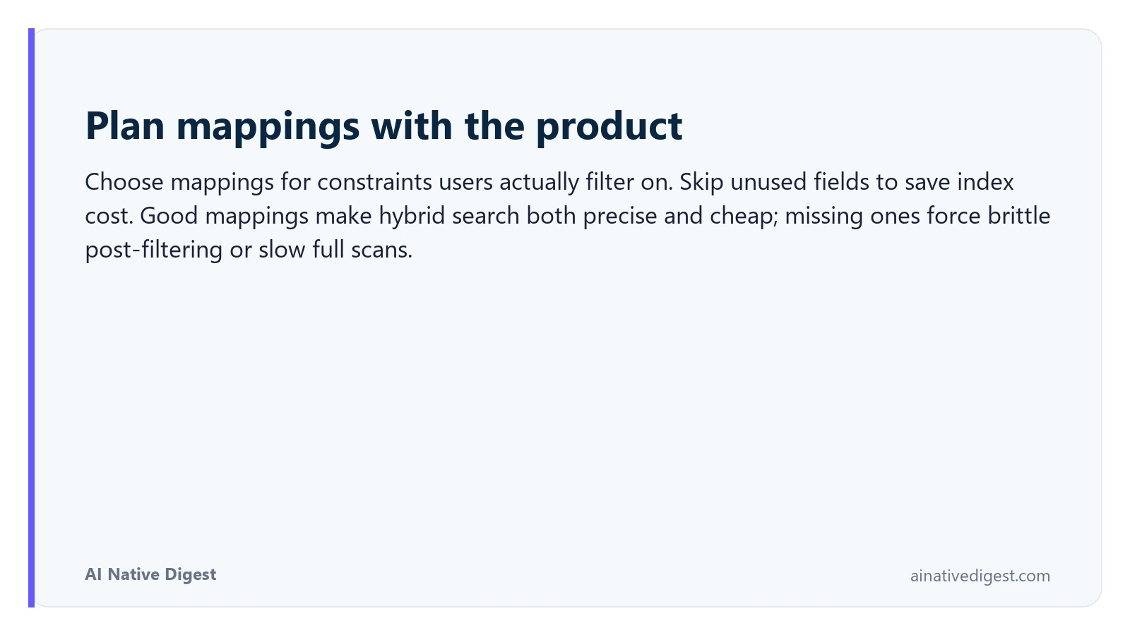 Plan mappings with the product. Choose mappings for constraints users actually filter on. Skip unused fields to save index cost. Good mappings make hybrid search both precise and cheap; missing ones force brittle post-filtering or slow full scans. ainativedigest.com