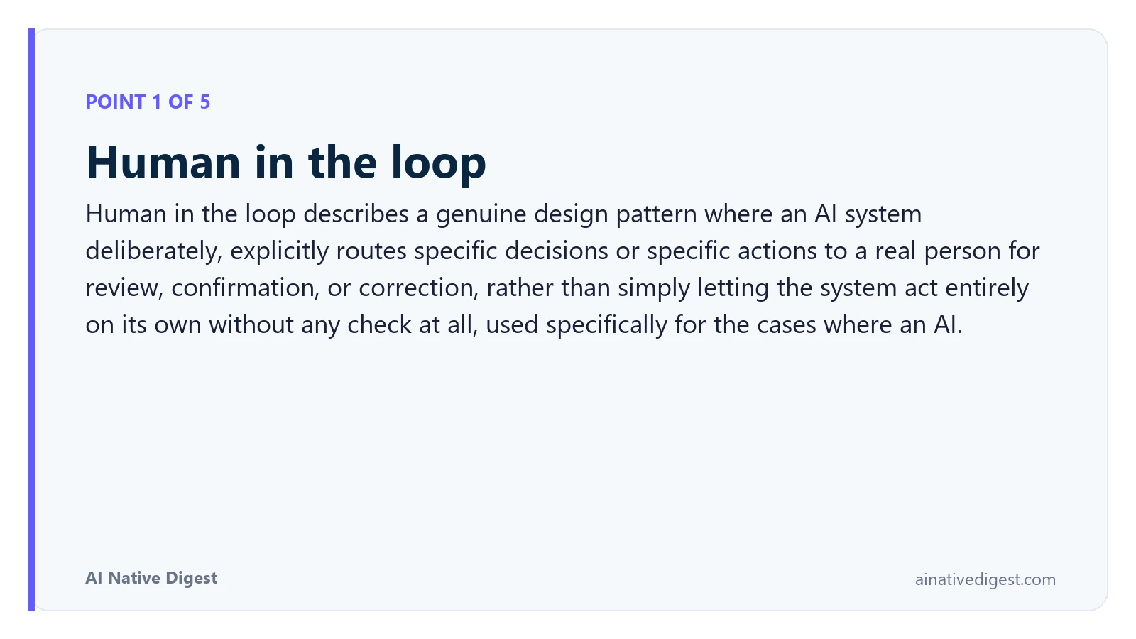 Point 1 of 5: Human in the loop. Human in the loop describes a genuine design pattern where an AI system deliberately, explicitly routes specific decisions or specific actions to a real person for review, confirmation, or correction, rather than simply letting the system act entirely on its own without any check at all, used specifically for the cases where an AI. ainativedigest.com