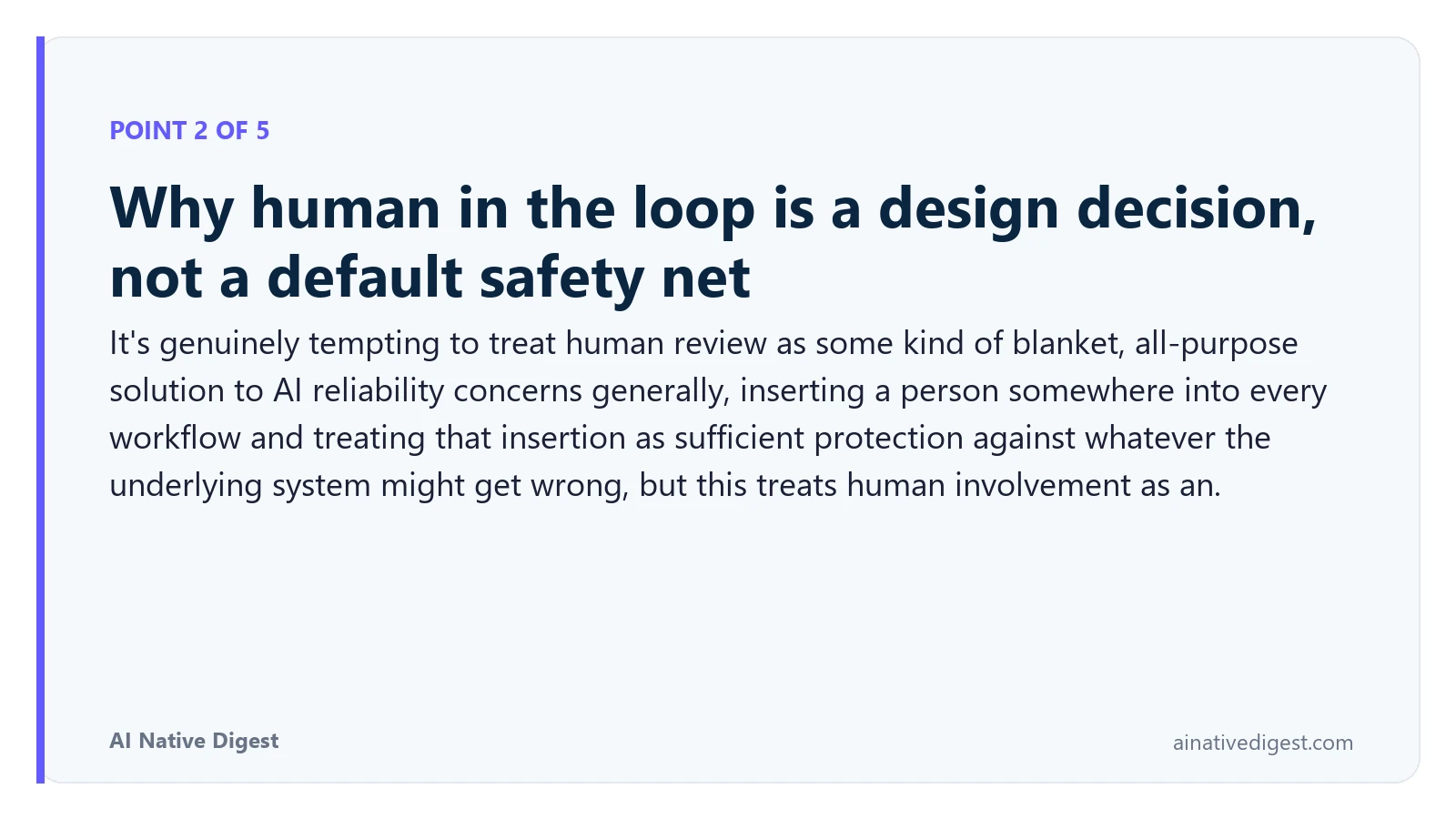 Point 2 of 5: Why human in the loop is a design decision, not a default safety net. It's genuinely tempting to treat human review as some kind of blanket, all-purpose solution to AI reliability concerns generally, inserting a person somewhere into every workflow and treating that insertion as sufficient protection against whatever the underlying system might get wrong, but this treats human involvement as an. ainativedigest.com