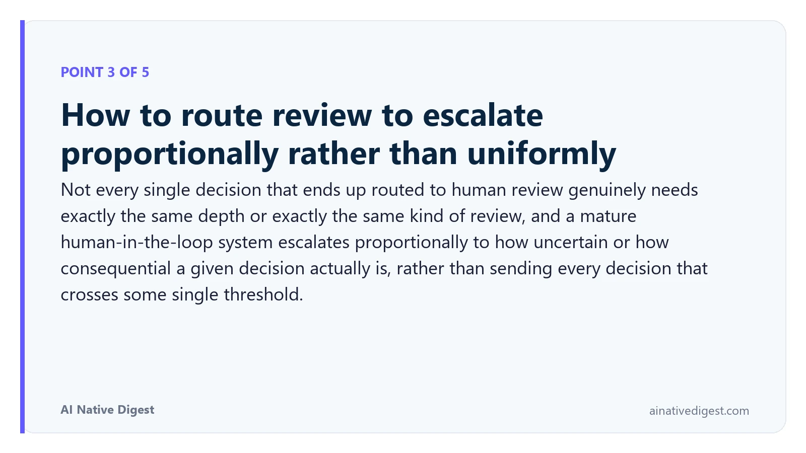 Point 3 of 5: How to route review to escalate proportionally rather than uniformly. Not every single decision that ends up routed to human review genuinely needs exactly the same depth or exactly the same kind of review, and a mature human-in-the-loop system escalates proportionally to how uncertain or how consequential a given decision actually is, rather than sending every decision that crosses some single threshold. ainativedigest.com