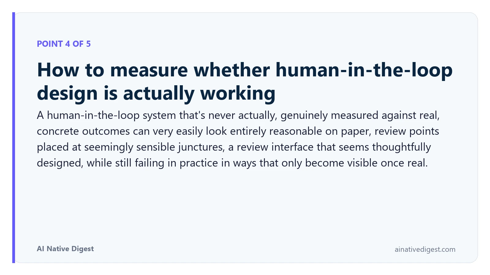 Point 4 of 5: How to measure whether human-in-the-loop design is actually working. A human-in-the-loop system that's never actually, genuinely measured against real, concrete outcomes can very easily look entirely reasonable on paper, review points placed at seemingly sensible junctures, a review interface that seems thoughtfully designed, while still failing in practice in ways that only become visible once real. ainativedigest.com