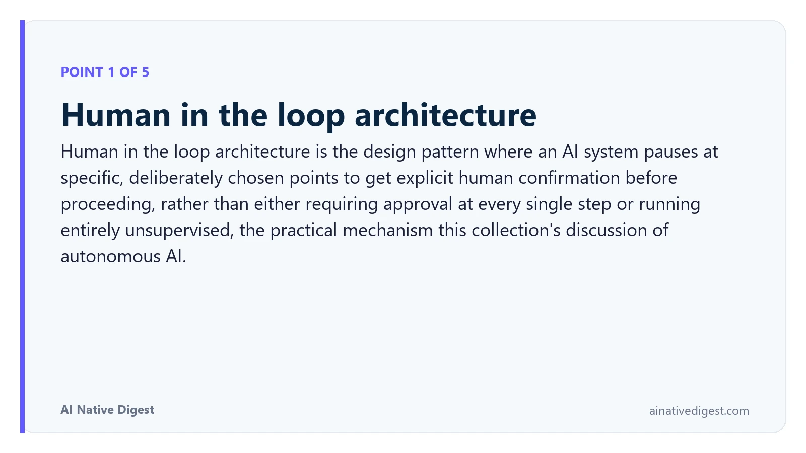 Point 1 of 5: Human in the loop architecture. Human in the loop architecture is the design pattern where an AI system pauses at specific, deliberately chosen points to get explicit human confirmation before proceeding, rather than either requiring approval at every single step or running entirely unsupervised, the practical mechanism this collection's discussion of autonomous AI. ainativedigest.com
