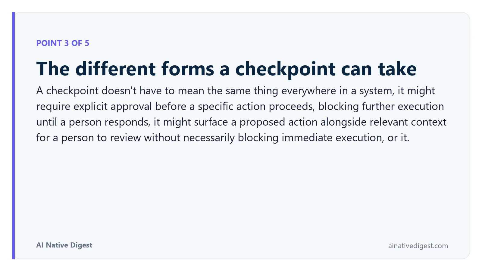 Point 3 of 5: The different forms a checkpoint can take. A checkpoint doesn't have to mean the same thing everywhere in a system, it might require explicit approval before a specific action proceeds, blocking further execution until a person responds, it might surface a proposed action alongside relevant context for a person to review without necessarily blocking immediate execution, or it. ainativedigest.com