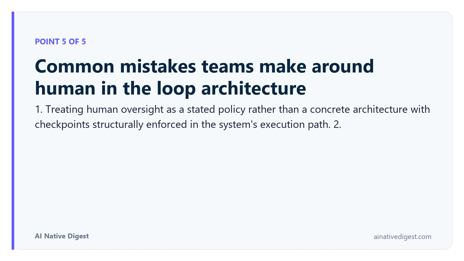 Point 5 of 5: Common mistakes teams make around human in the loop architecture. 1. Treating human oversight as a stated policy rather than a concrete architecture with checkpoints structurally enforced in the system's execution path. 2. ainativedigest.com