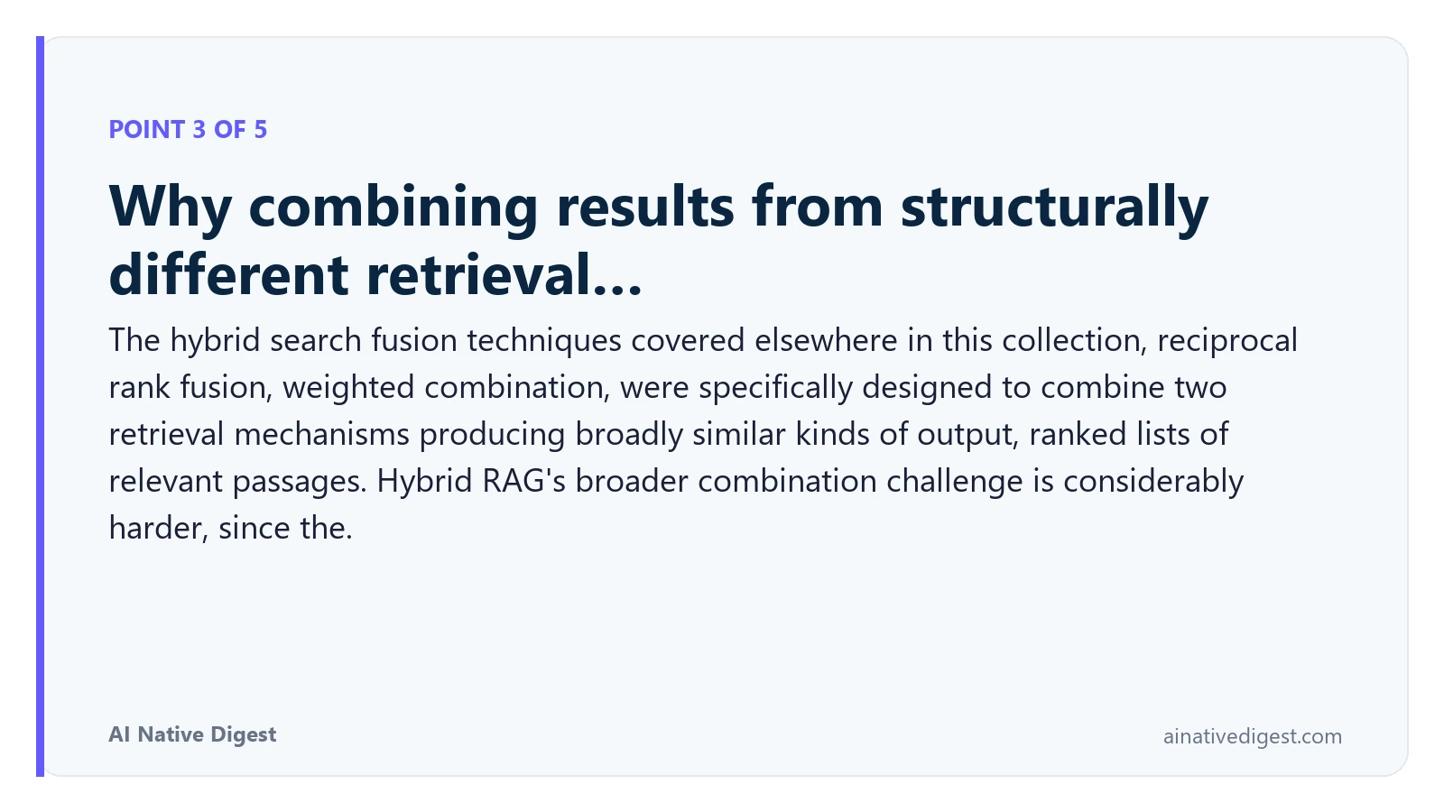 Point 3 of 5: Why combining results from structurally different retrieval…. The hybrid search fusion techniques covered elsewhere in this collection, reciprocal rank fusion, weighted combination, were specifically designed to combine two retrieval mechanisms producing broadly similar kinds of output, ranked lists of relevant passages. Hybrid RAG's broader combination challenge is considerably harder, since the. ainativedigest.com